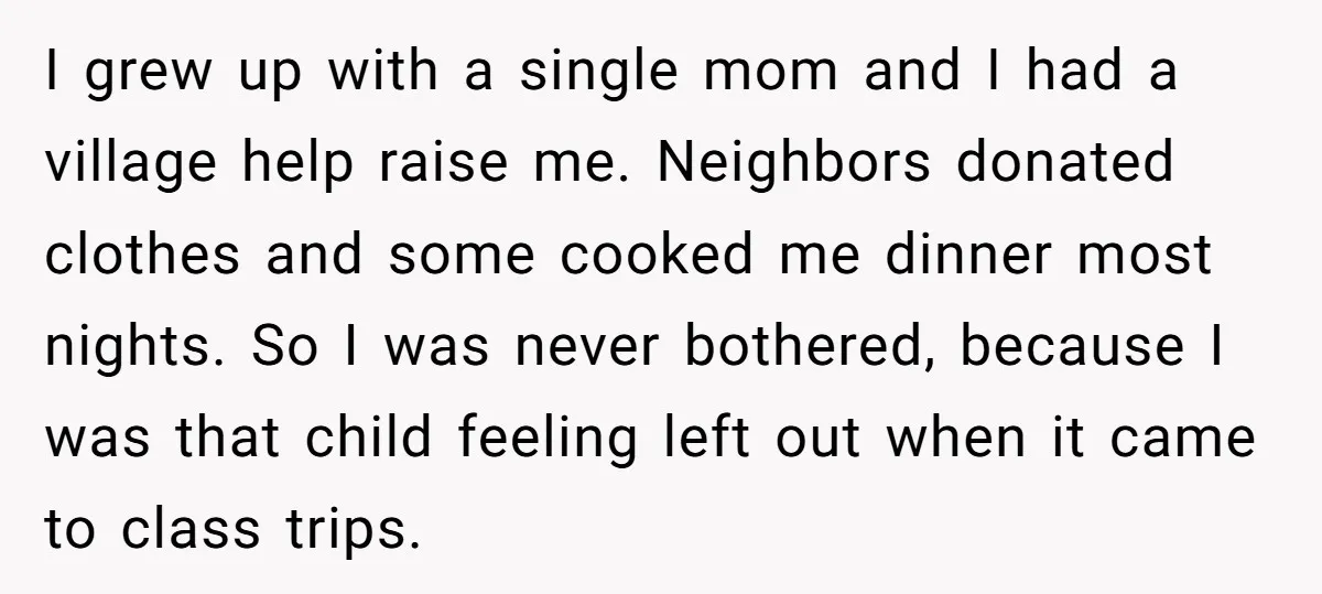 I grew up with a single mom and I had a village help raise me. Neighbors donated clothes and some cooked me dinner most nights. So I was never bothered,...