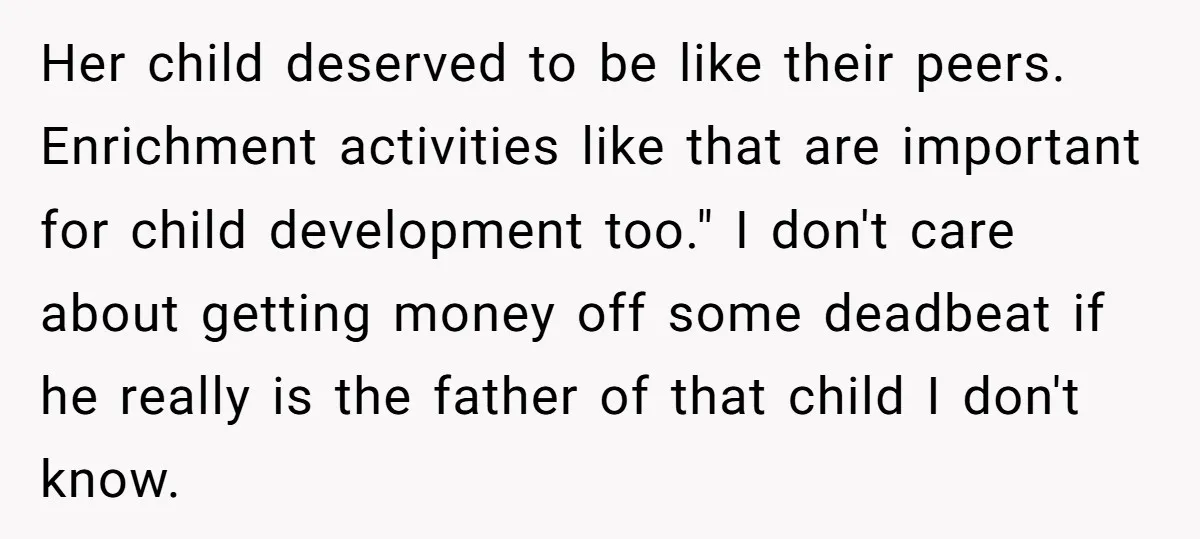 Her child deserved to be like their peers. Enrichment activities like that are important for child development too." I don't care about getting money off some deadbeat if he really...