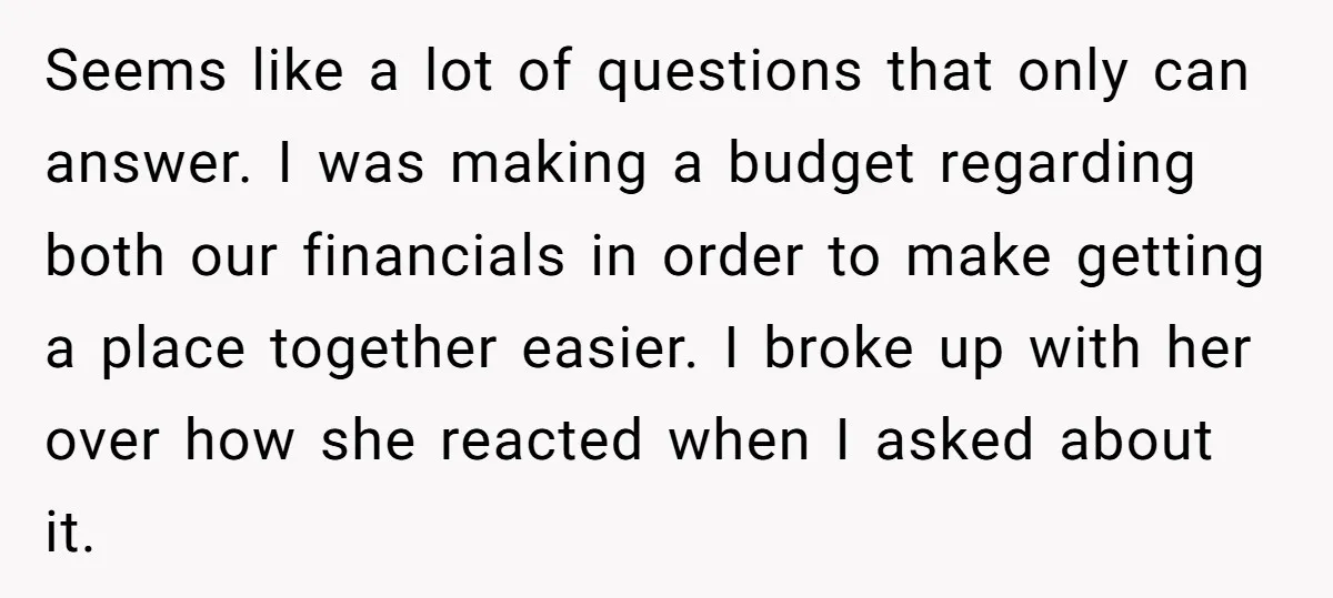 Seems like a lot of questions that only can answer. I was making a budget regarding both our financials in order to make getting a place together easier. I broke...