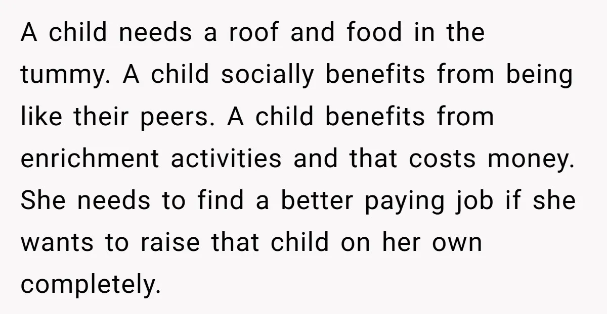 A child needs a roof and food in the tummy. A child socially benefits from being like their peers. A child benefits from enrichment activities and that costs money. She...