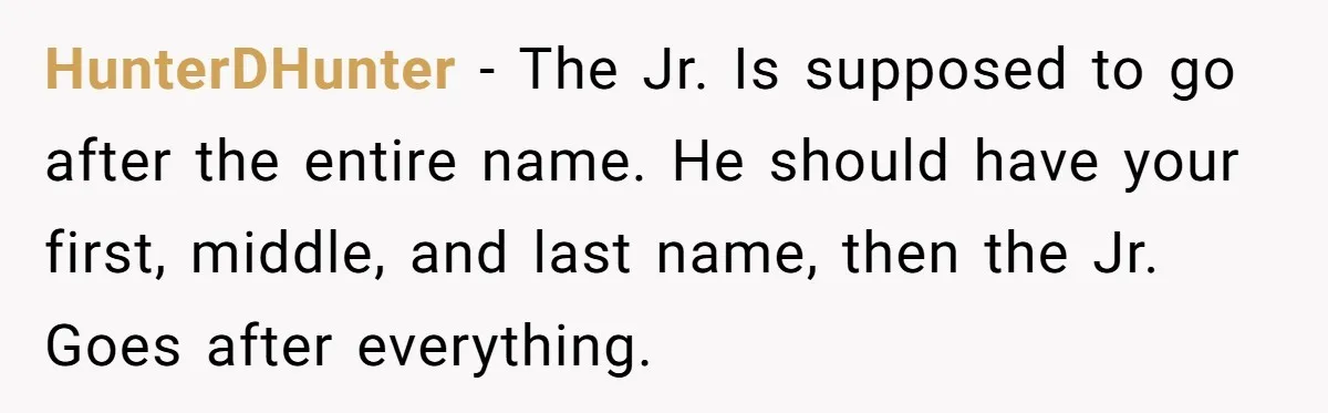 HunterDHunter − The Jr. Is supposed to go after the entire name. He should have your first, middle, and last name, then the Jr. Goes after everything.