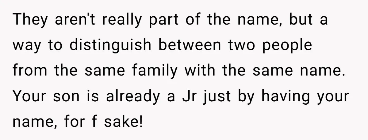 They aren't really part of the name, but a way to distinguish between two people from the same family with the same name. Your son is already a Jr just...