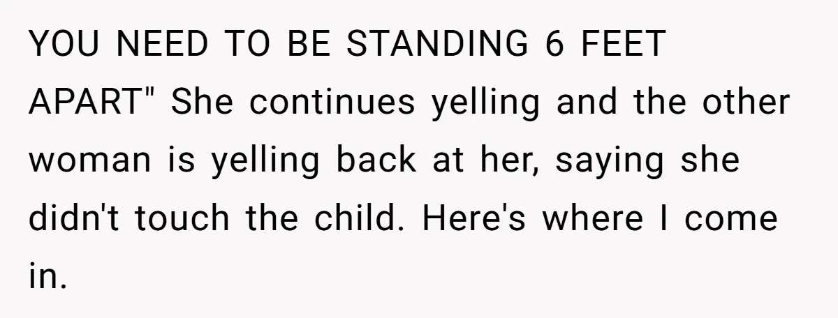 YOU NEED TO BE STANDING 6 FEET APART" She continues yelling and the other woman is yelling back at her, saying she didn't touch the child. Here's where I come...