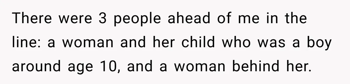 There were 3 people ahead of me in the line: a woman and her child who was a boy around age 10, and a woman behind her.