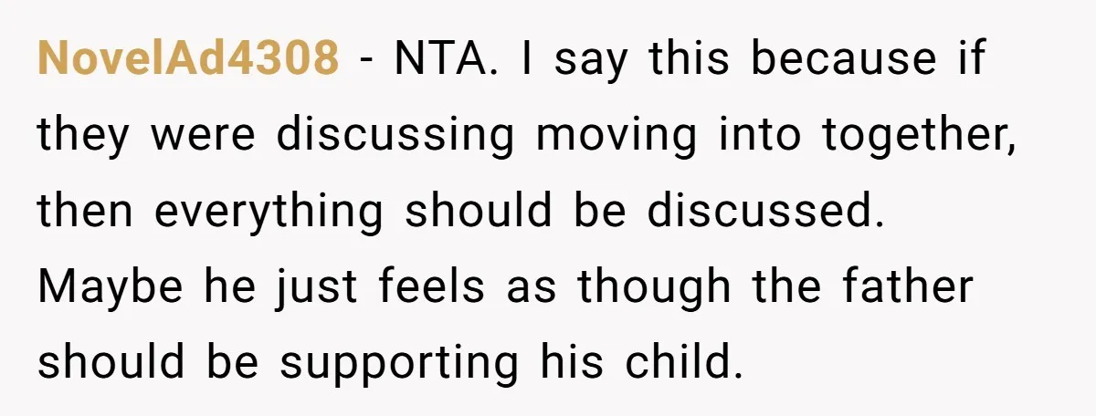 NovelAd4308 − NTA. I say this because if they were discussing moving into together, then everything should be discussed. Maybe he just feels as though the father should be supporting...