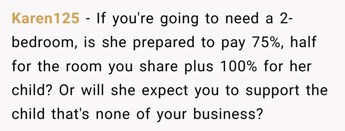 Karen125 − If you're going to need a 2-bedroom, is she prepared to pay 75%, half for the room you share plus 100% for her child? Or will she expect...