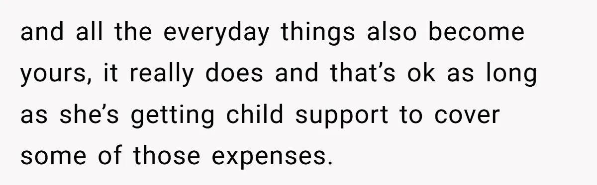 and all the everyday things also become yours, it really does and that’s ok as long as she’s getting child support to cover some of those expenses.