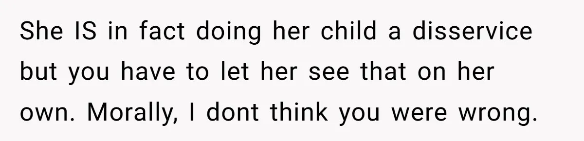 She IS in fact doing her child a disservice but you have to let her see that on her own. Morally, I dont think you were wrong.