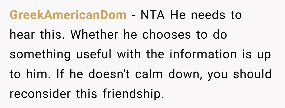 GreekAmericanDom − NTA He needs to hear this. Whether he chooses to do something useful with the information is up to him. If he doesn't calm down, you should reconsider...