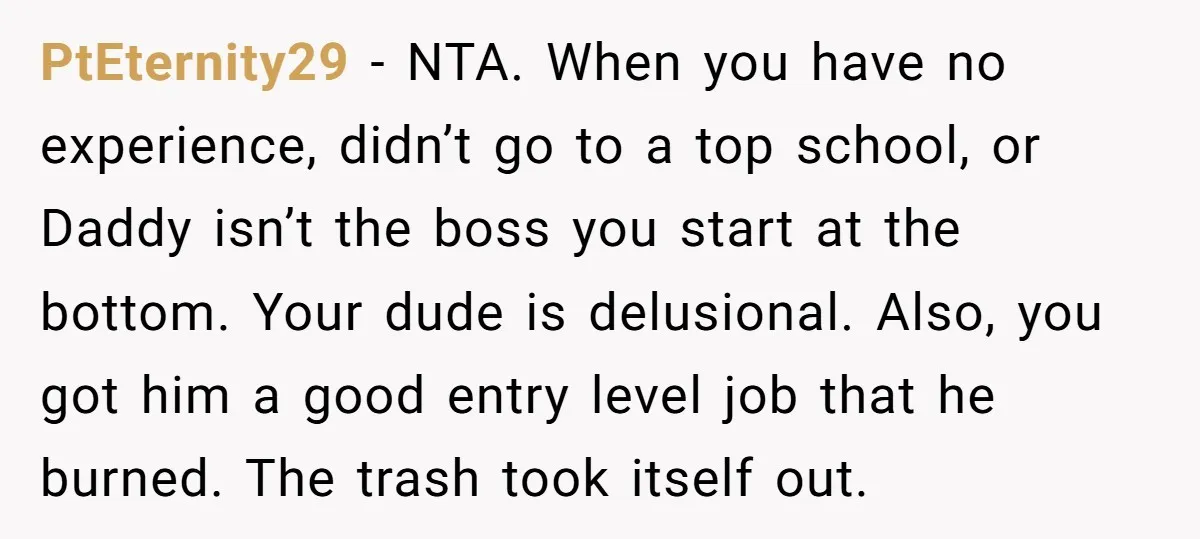 PtEternity29 − NTA. When you have no experience, didn’t go to a top school, or Daddy isn’t the boss you start at the bottom. Your dude is delusional. Also, you...