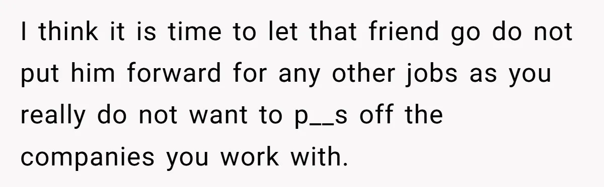I think it is time to let that friend go do not put him forward for any other jobs as you really do not want to p__s off the companies...