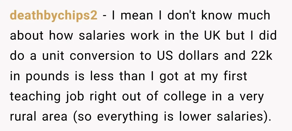 deathbychips2 − I mean I don't know much about how salaries work in the UK but I did do a unit conversion to US dollars and 22k in pounds is...