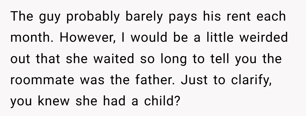 The guy probably barely pays his rent each month. However, I would be a little weirded out that she waited so long to tell you the roommate was the father....