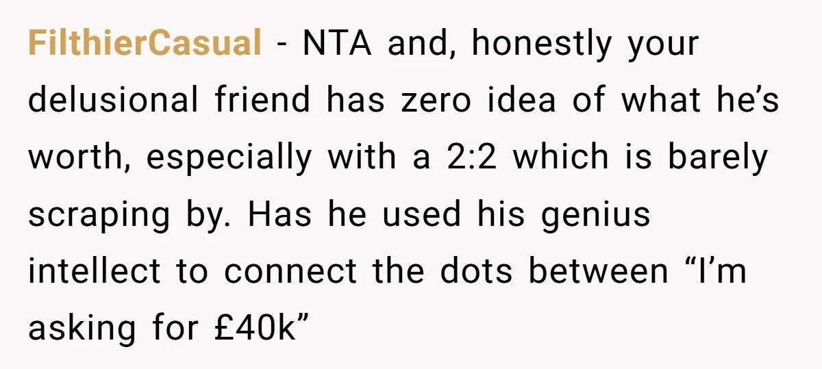 FilthierCasual − NTA and, honestly your delusional friend has zero idea of what he’s worth, especially with a 2:2 which is barely scraping by. Has he used his genius intellect...