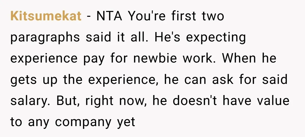 Kitsumekat − NTA You're first two paragraphs said it all. He's expecting experience pay for newbie work. When he gets up the experience, he can ask for said salary. But,...