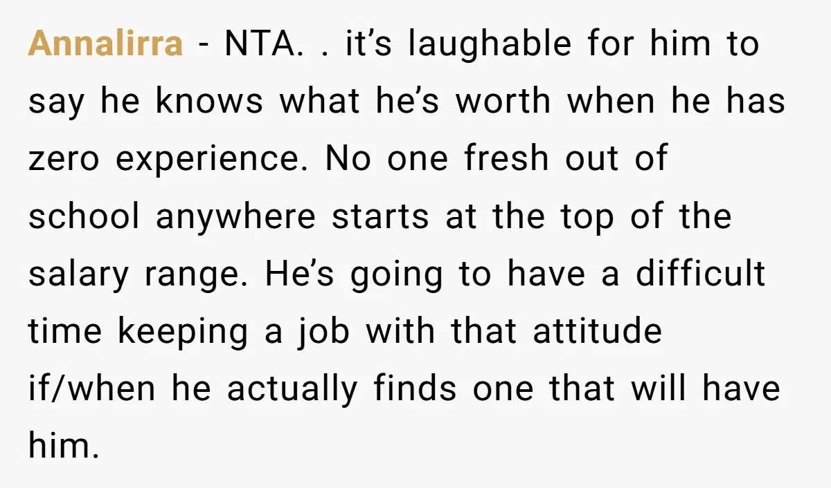 Annalirra − NTA. . it’s laughable for him to say he knows what he’s worth when he has zero experience. No one fresh out of school anywhere starts at the...