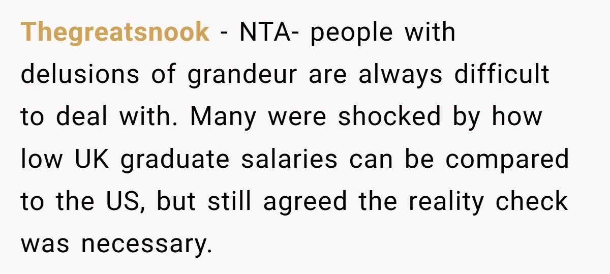 Thegreatsnook − NTA- people with delusions of grandeur are always difficult to deal with. Many were shocked by how low UK graduate salaries can be compared to the US, but...