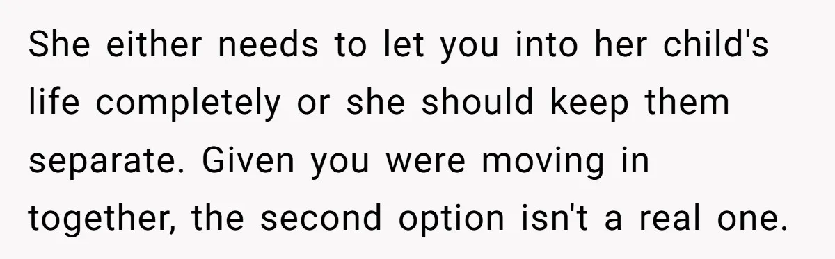 She either needs to let you into her child's life completely or she should keep them separate. Given you were moving in together, the second option isn't a real one.