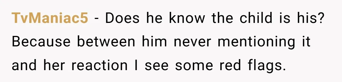 TvManiac5 − Does he know the child is his? Because between him never mentioning it and her reaction I see some red flags.