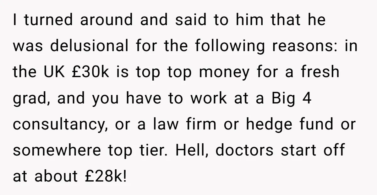 I turned around and said to him that he was delusional for the following reasons: in the UK £30k is top top money for a fresh grad, and you have...