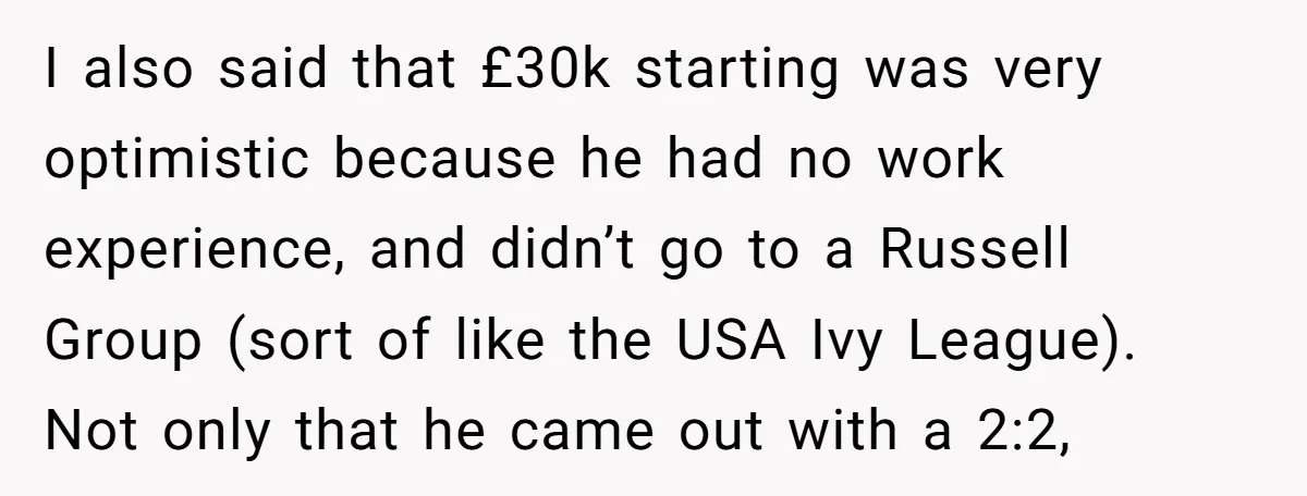 I also said that £30k starting was very optimistic because he had no work experience, and didn’t go to a Russell Group (sort of like the USA Ivy League). Not...