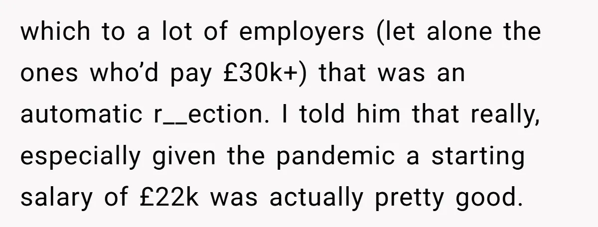 which to a lot of employers (let alone the ones who’d pay £30k+) that was an automatic r__ection. I told him that really, especially given the pandemic a starting salary...