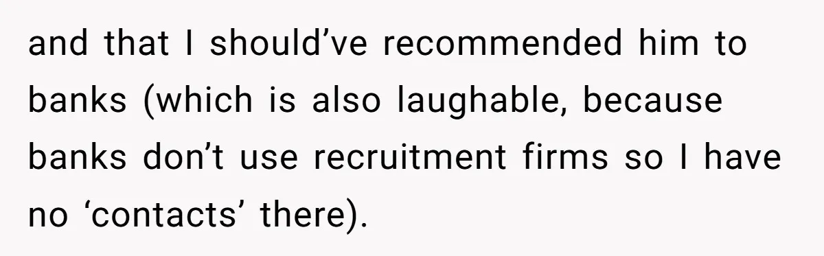 and that I should’ve recommended him to banks (which is also laughable, because banks don’t use recruitment firms so I have no ‘contacts’ there).