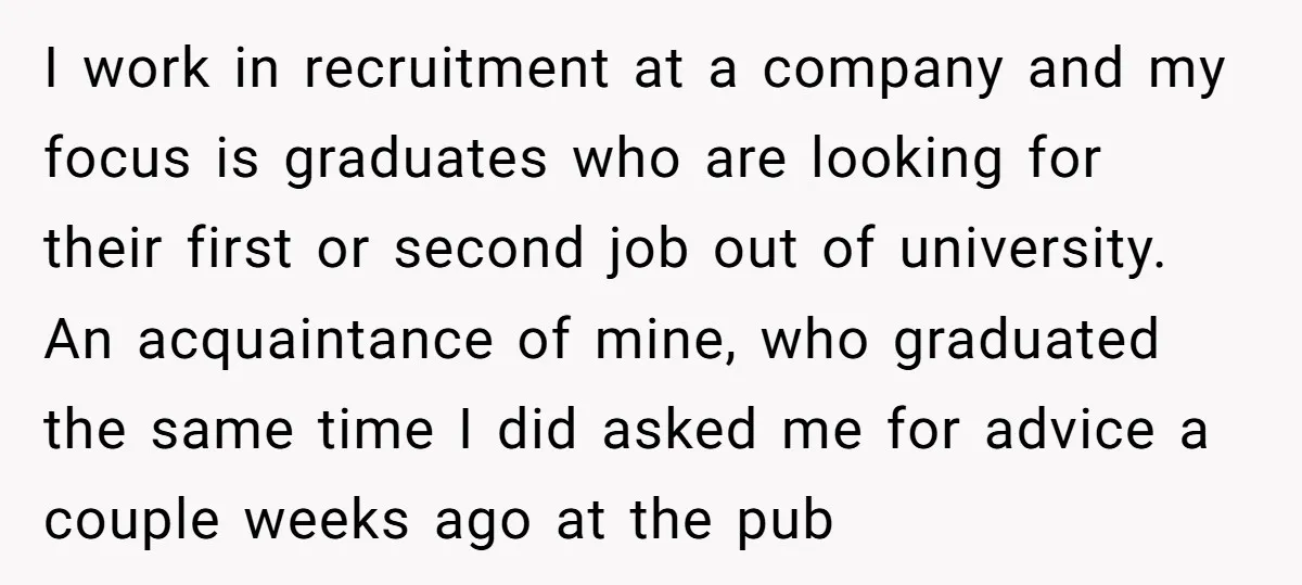 I work in recruitment at a company and my focus is graduates who are looking for their first or second job out of university. An acquaintance of mine, who graduated...