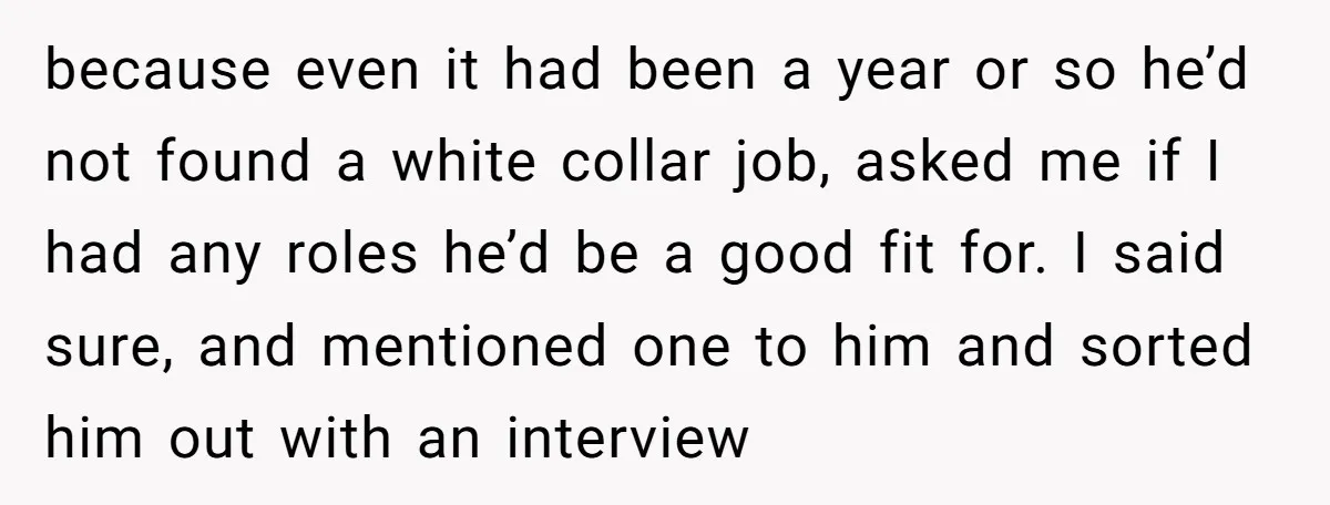 because even it had been a year or so he’d not found a white collar job, asked me if I had any roles he’d be a good fit for. I...