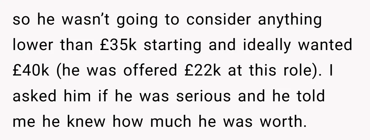so he wasn’t going to consider anything lower than £35k starting and ideally wanted £40k (he was offered £22k at this role). I asked him if he was serious and...