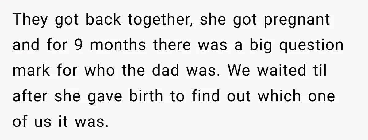 They got back together, she got pregnant and for 9 months there was a big question mark for who the dad was. We waited til after she gave birth to...