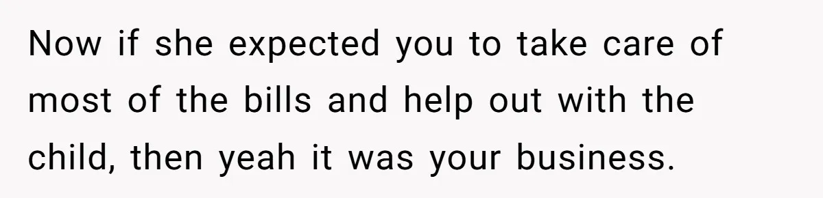 Now if she expected you to take care of most of the bills and help out with the child, then yeah it was your business.