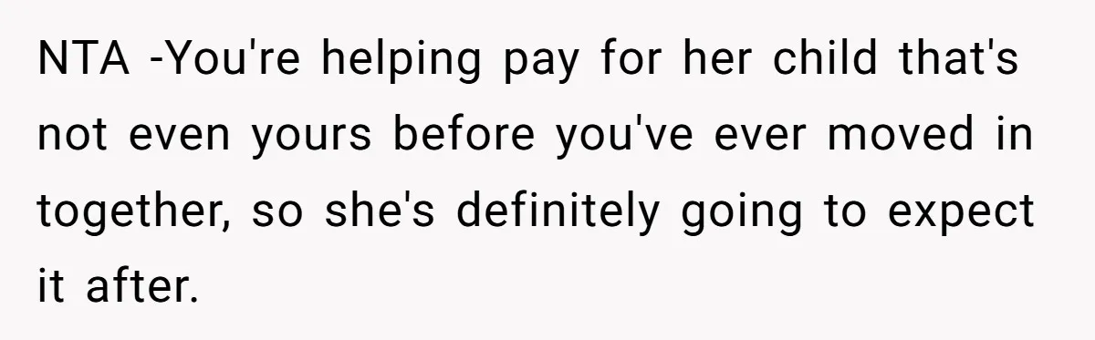 NTA -You're helping pay for her child that's not even yours before you've ever moved in together, so she's definitely going to expect it after.