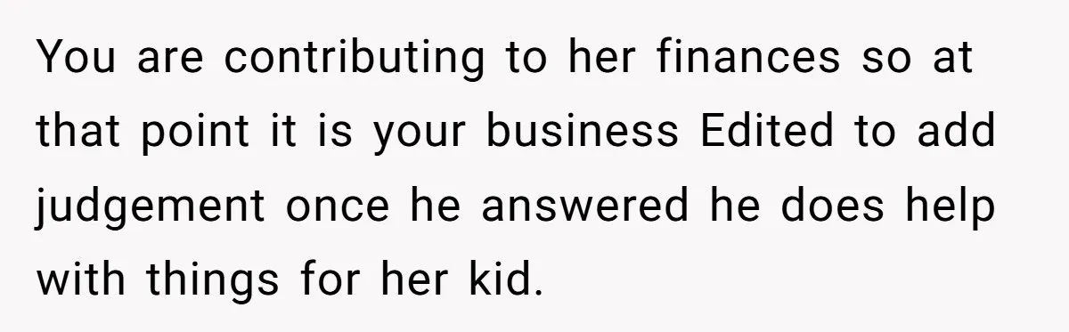 You are contributing to her finances so at that point it is your business Edited to add judgement once he answered he does help with things for her kid.