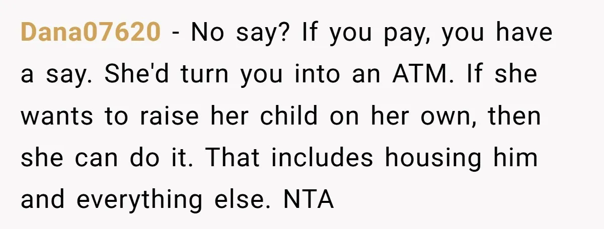 Dana07620 − No say? If you pay, you have a say. She'd turn you into an ATM. If she wants to raise her child on her own, then she can...