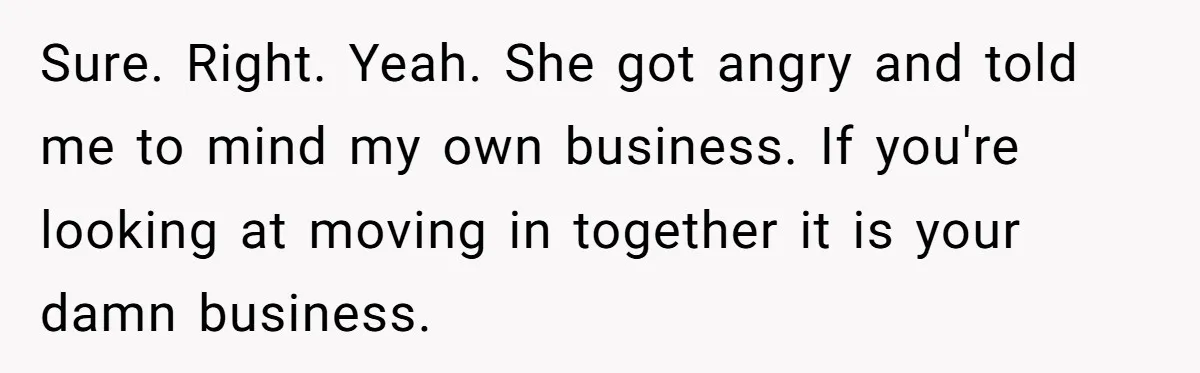 Sure. Right. Yeah. She got angry and told me to mind my own business. If you're looking at moving in together it is your damn business.