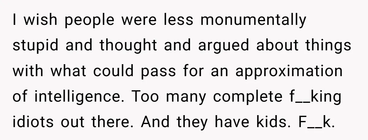 I wish people were less monumentally stupid and thought and argued about things with what could pass for an approximation of intelligence. Too many complete f__king idiots out there. And...