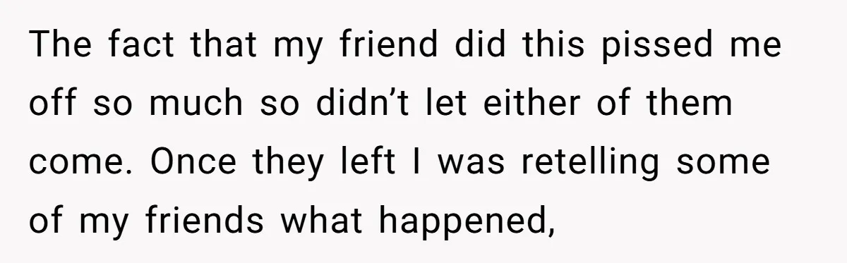 The fact that my friend did this pissed me off so much so didn’t let either of them come. Once they left I was retelling some of my friends what...