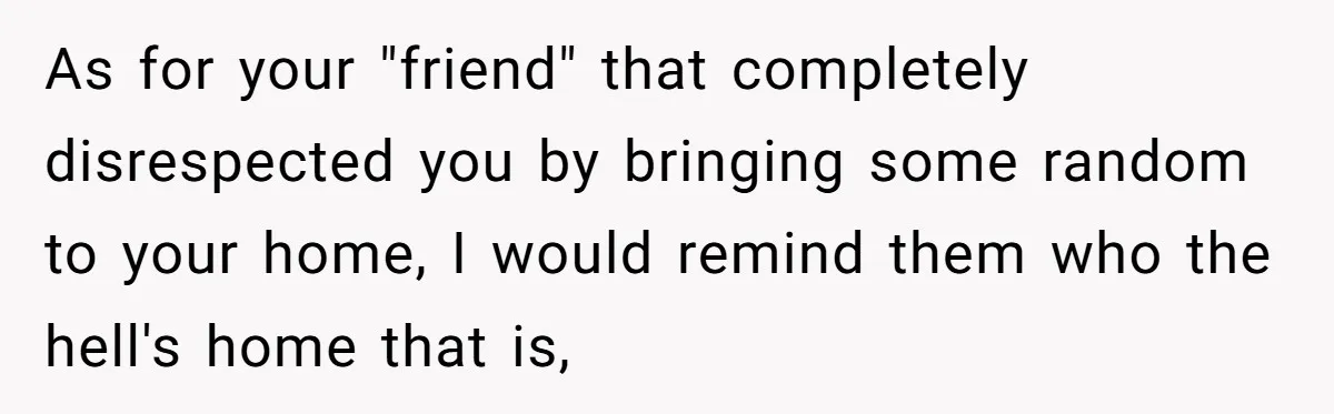 As for your "friend" that completely disrespected you by bringing some random to your home, I would remind them who the hell's home that is,