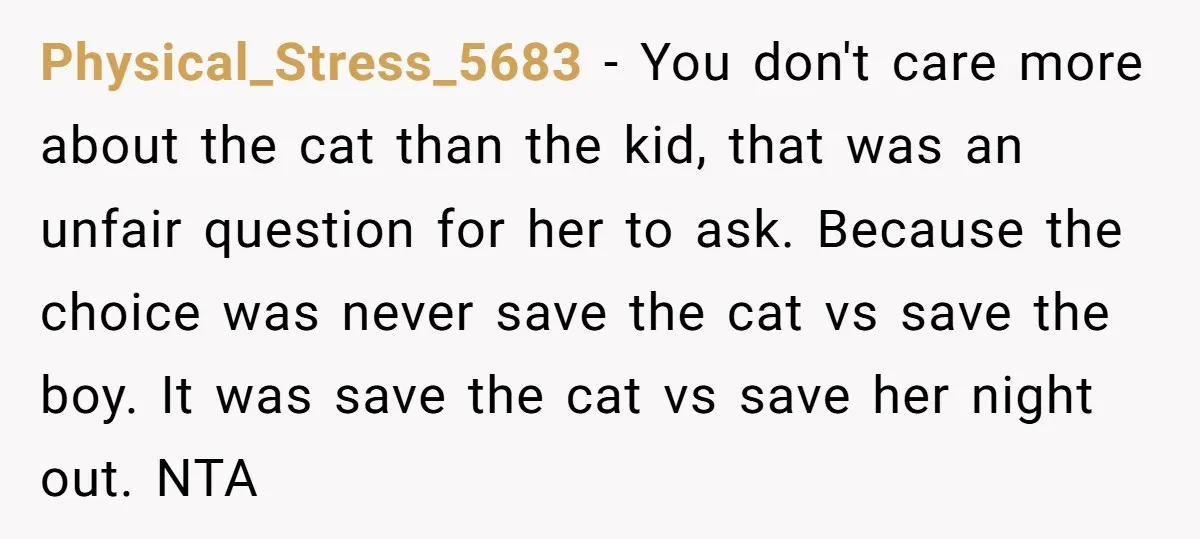 Physical_Stress_5683 − You don't care more about the cat than the kid, that was an unfair question for her to ask. Because the choice was never save the cat vs...