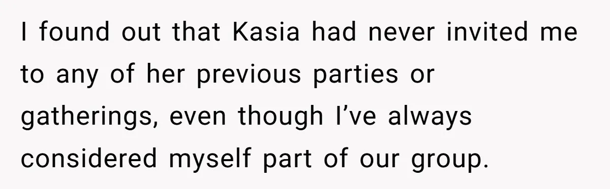 I found out that Kasia had never invited me to any of her previous parties or gatherings, even though I’ve always considered myself part of our group.