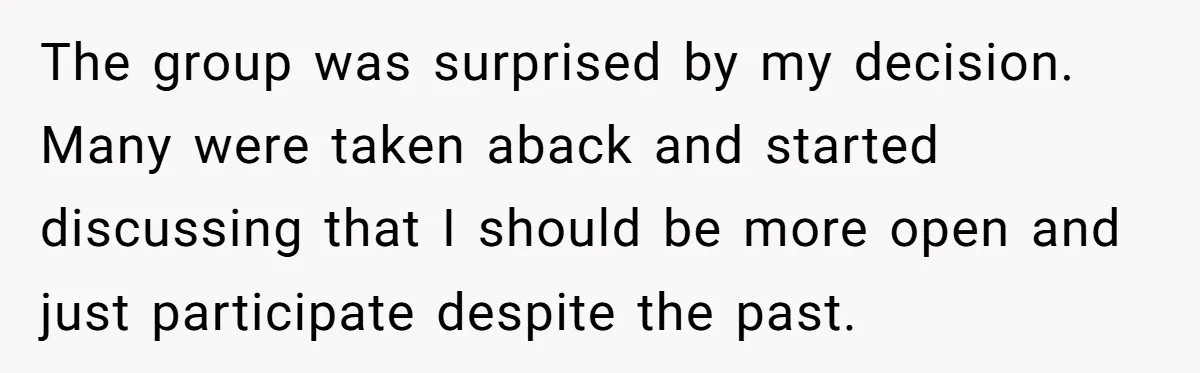 The group was surprised by my decision. Many were taken aback and started discussing that I should be more open and just participate despite the past.