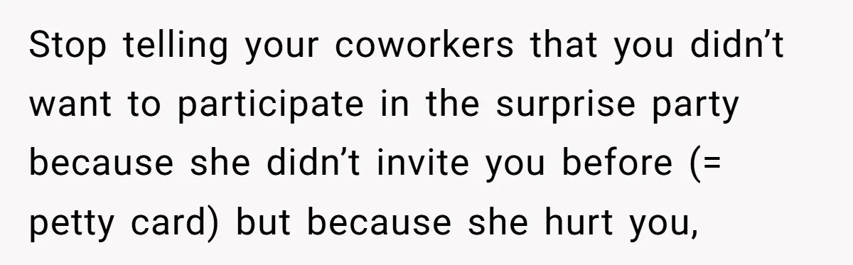 Stop telling your coworkers that you didn’t want to participate in the surprise party because she didn’t invite you before (= petty card) but because she hurt you,
