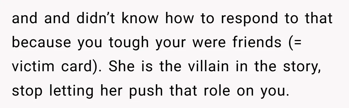 and and didn’t know how to respond to that because you tough your were friends (= victim card). She is the villain in the story, stop letting her push that...