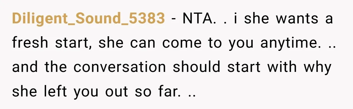 Diligent_Sound_5383 − NTA. . i she wants a fresh start, she can come to you anytime. .. and the conversation should start with why she left you out so far....