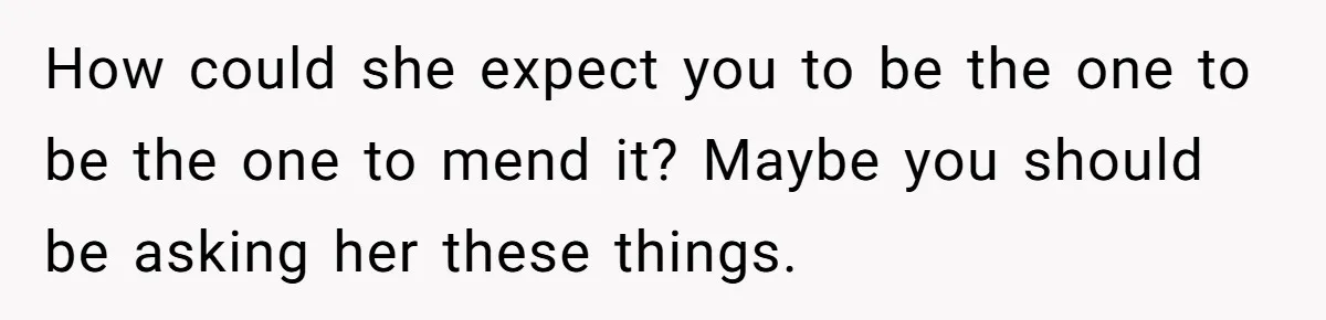 How could she expect you to be the one to be the one to mend it? Maybe you should be asking her these things.