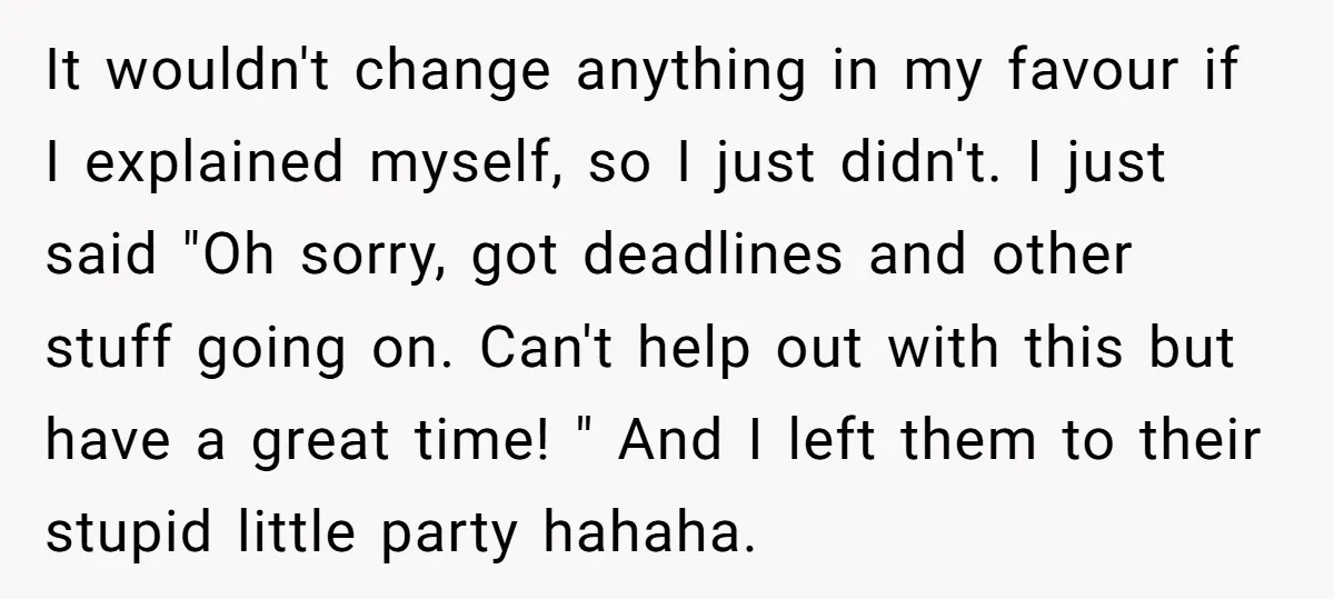 It wouldn't change anything in my favour if I explained myself, so I just didn't. I just said "Oh sorry, got deadlines and other stuff going on. Can't help out...