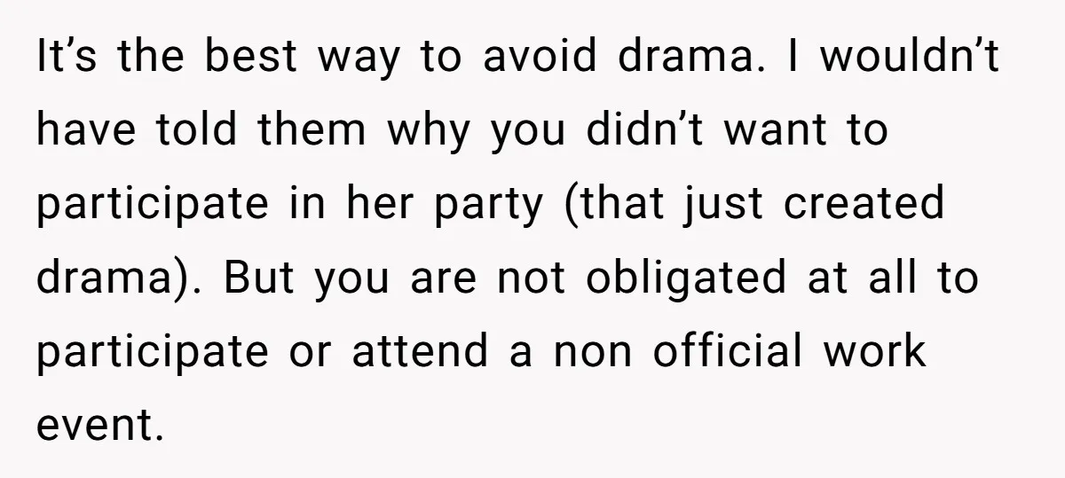 It’s the best way to avoid drama. I wouldn’t have told them why you didn’t want to participate in her party (that just created drama). But you are not obligated...