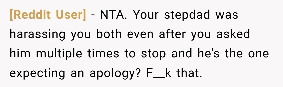 [Reddit User] − NTA. Your stepdad was harassing you both even after you asked him multiple times to stop and he's the one expecting an apology? F__k that.