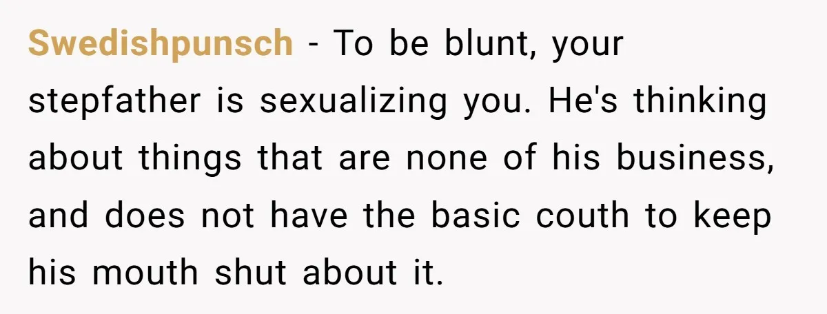 Swedishpunsch − To be blunt, your stepfather is sexualizing you. He's thinking about things that are none of his business, and does not have the basic couth to keep his...